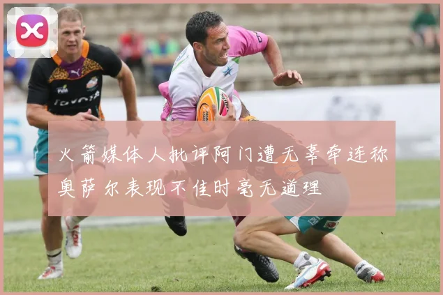 火箭媒体人批评阿门遭无辜牵连称奥萨尔表现不佳时毫无道理