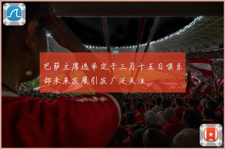 巴萨主席选举定于三月十五日俱乐部未来发展引发广泛关注