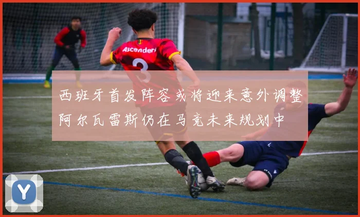 西班牙首发阵容或将迎来意外调整阿尔瓦雷斯仍在马竞未来规划中