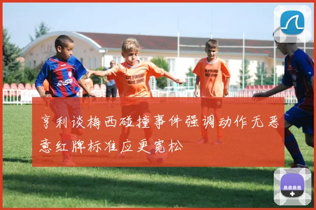 亨利谈梅西碰撞事件强调动作无恶意红牌标准应更宽松