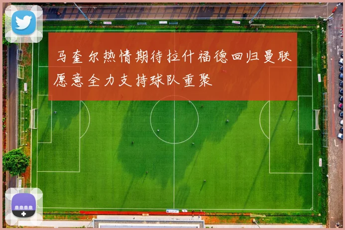 马奎尔热情期待拉什福德回归曼联愿意全力支持球队重聚