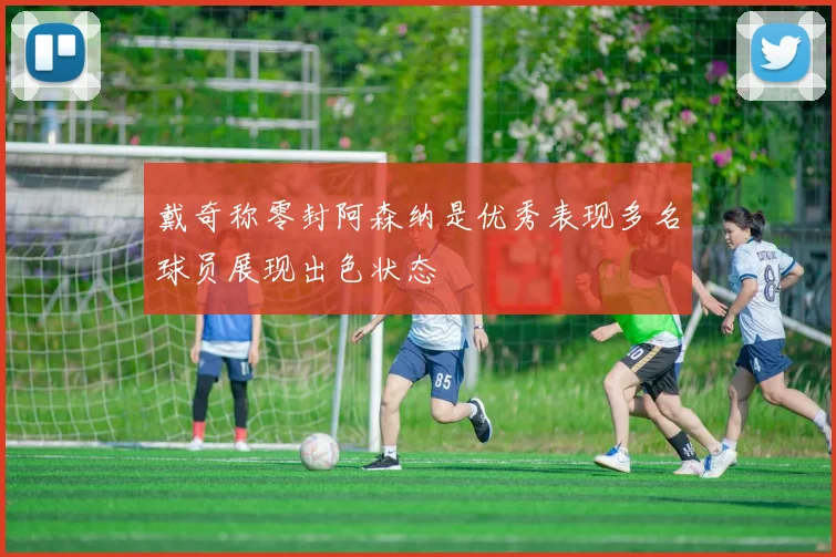 戴奇称零封阿森纳是优秀表现多名球员展现出色状态