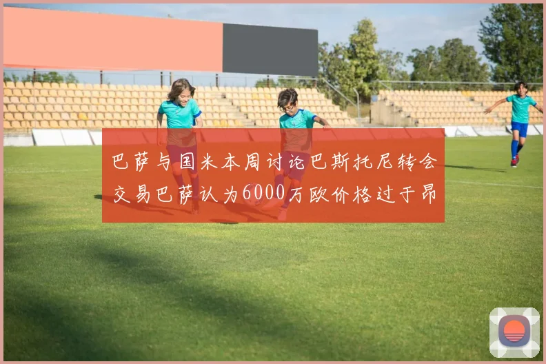 巴萨与国米本周讨论巴斯托尼转会交易巴萨认为6000万欧价格过于昂贵