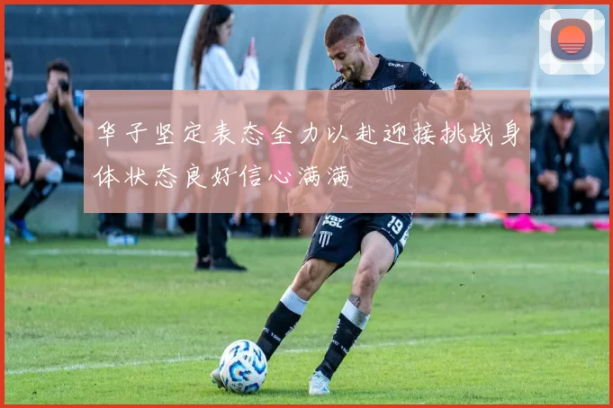 华子坚定表态全力以赴迎接挑战身体状态良好信心满满