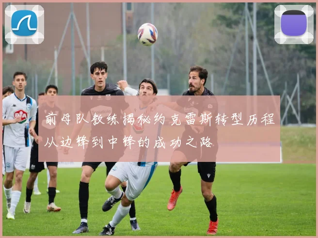 前母队教练揭秘约克雷斯转型历程从边锋到中锋的成功之路