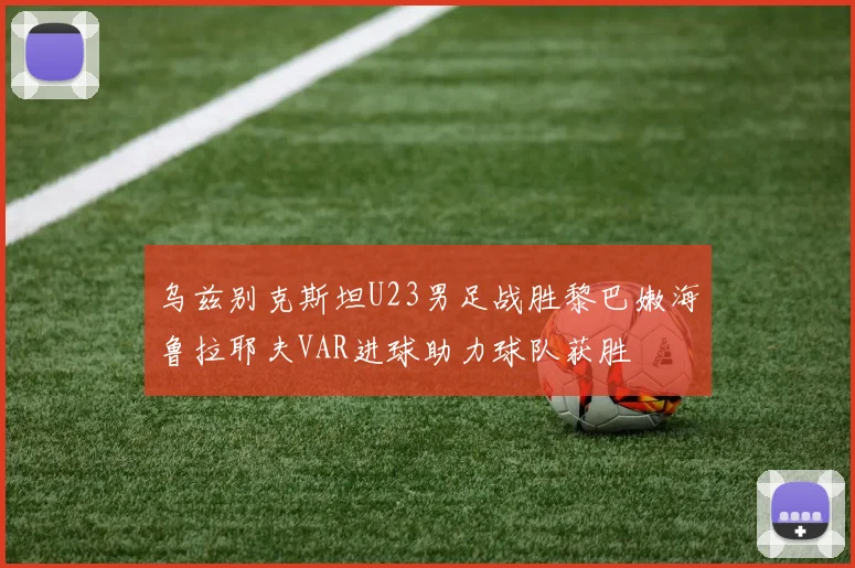 乌兹别克斯坦U23男足战胜黎巴嫩海鲁拉耶夫VAR进球助力球队获胜
