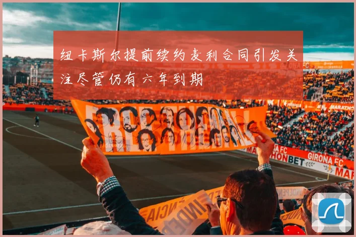 纽卡斯尔提前续约麦利合同引发关注尽管仍有六年到期