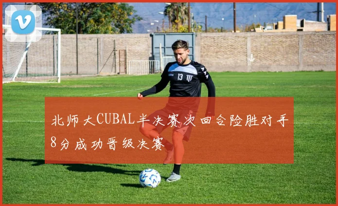 北师大CUBAL半决赛次回合险胜对手8分成功晋级决赛