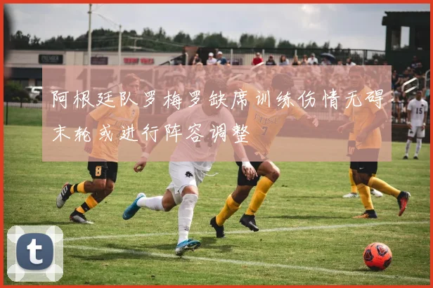 阿根廷队罗梅罗缺席训练伤情无碍末轮或进行阵容调整