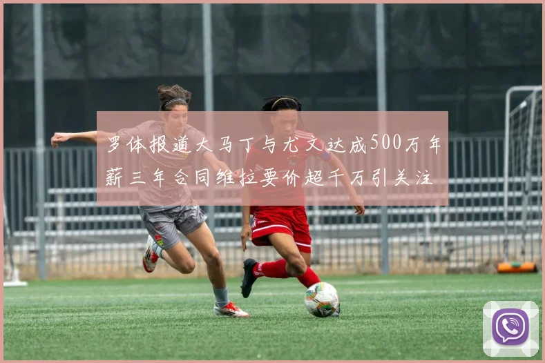 罗体报道大马丁与尤文达成500万年薪三年合同维拉要价超千万引关注