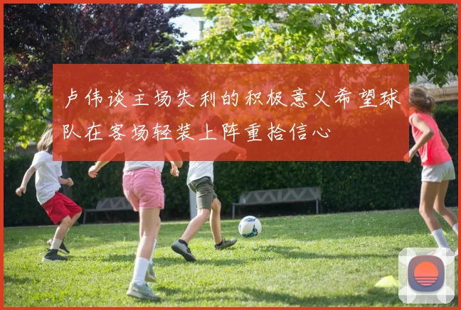 卢伟谈主场失利的积极意义希望球队在客场轻装上阵重拾信心