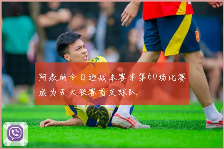 阿森纳今日迎战本赛季第60场比赛成为五大联赛首支球队