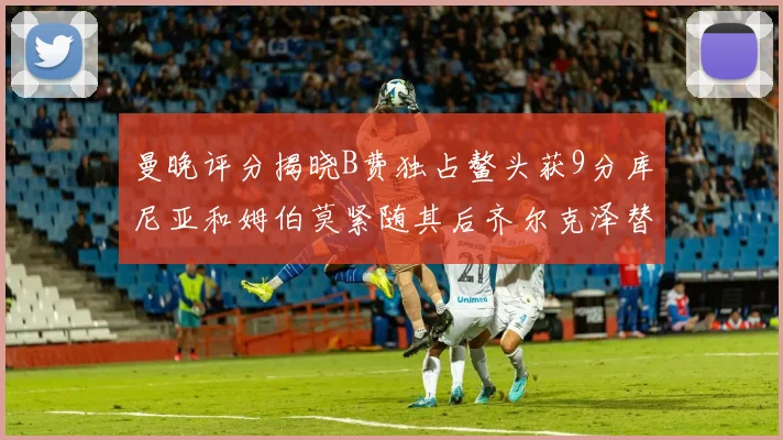 曼晚评分揭晓B费独占鳌头获9分库尼亚和姆伯莫紧随其后齐尔克泽替补仅得5分