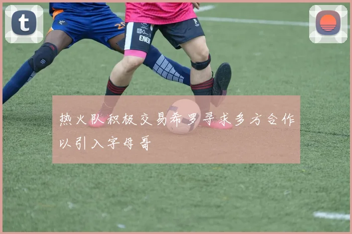 热火队积极交易希罗寻求多方合作以引入字母哥