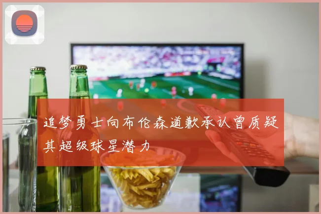 追梦勇士向布伦森道歉承认曾质疑其超级球星潜力