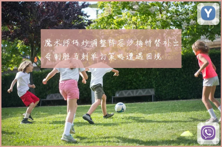 魔术师巧妙调整阵容沙梅特替补出奇制胜马刺单打策略遭遇困境