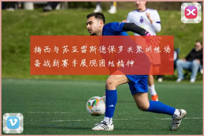 梅西与苏亚雷斯德保罗共聚训练场备战新赛季展现团结精神