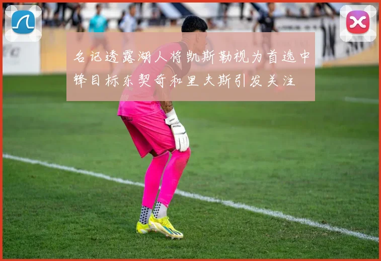 名记透露湖人将凯斯勒视为首选中锋目标东契奇和里夫斯引发关注