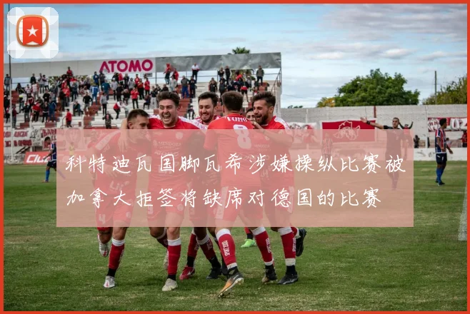 科特迪瓦国脚瓦希涉嫌操纵比赛被加拿大拒签将缺席对德国的比赛
