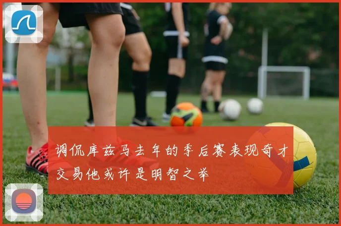调侃库兹马去年的季后赛表现奇才交易他或许是明智之举