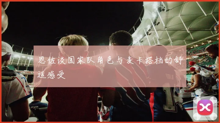 恩佐谈国家队角色与麦卡搭档的舒适感受