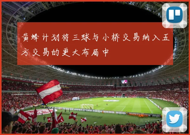 黄蜂计划将三球与小桥交易纳入五方交易的更大布局中