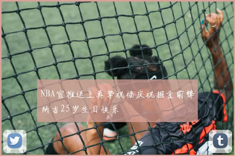NBA官推送上真挚祝福庆祝掘金前锋纳吉25岁生日快乐