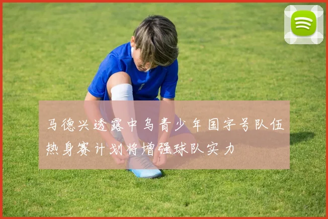 马德兴透露中乌青少年国字号队伍热身赛计划将增强球队实力