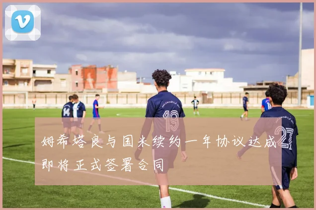 姆希塔良与国米续约一年协议达成即将正式签署合同