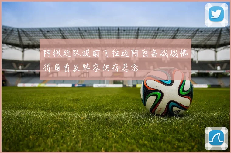 阿根廷队提前飞往迈阿密备战战佛得角首发阵容仍存悬念