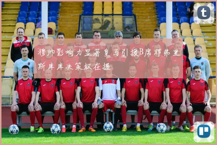 穆帅影响力显著皇马引援B席邓弗里斯库库决策权在握