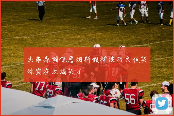 杰弗森调侃詹姆斯假摔技巧欠佳笑称实在太搞笑了